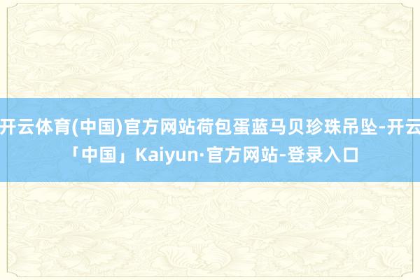 开云体育(中国)官方网站荷包蛋蓝马贝珍珠吊坠-开云「中国」Kaiyun·官方网站-登录入口