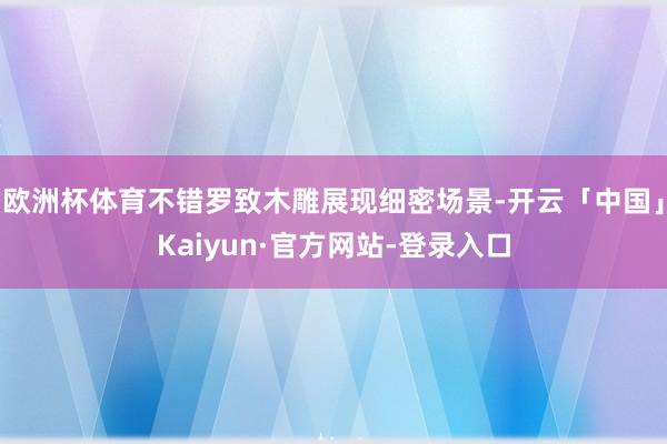 欧洲杯体育不错罗致木雕展现细密场景-开云「中国」Kaiyun·官方网站-登录入口