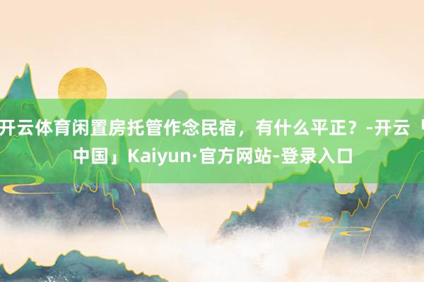 开云体育闲置房托管作念民宿，有什么平正？-开云「中国」Kaiyun·官方网站-登录入口