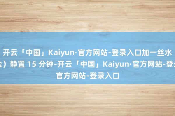 开云「中国」Kaiyun·官方网站-登录入口加一丝水（和盐）静置 15 分钟-开云「中国」Kaiyun·官方网站-登录入口