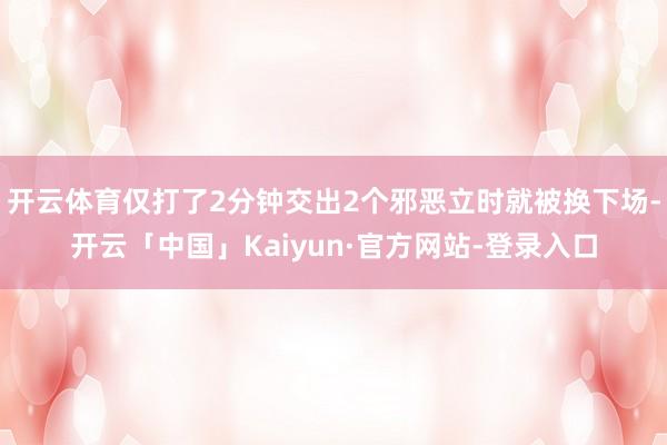 开云体育仅打了2分钟交出2个邪恶立时就被换下场-开云「中国」Kaiyun·官方网站-登录入口
