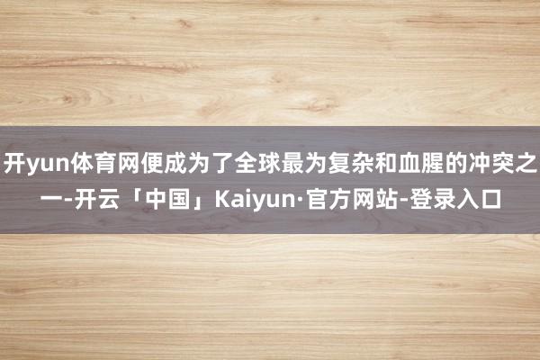 开yun体育网便成为了全球最为复杂和血腥的冲突之一-开云「中国」Kaiyun·官方网站-登录入口