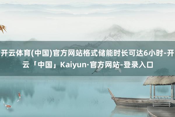 开云体育(中国)官方网站格式储能时长可达6小时-开云「中国」Kaiyun·官方网站-登录入口