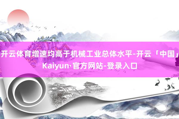 开云体育增速均高于机械工业总体水平-开云「中国」Kaiyun·官方网站-登录入口