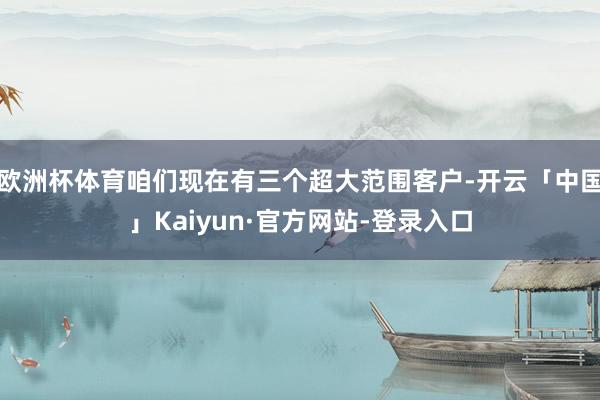 欧洲杯体育咱们现在有三个超大范围客户-开云「中国」Kaiyun·官方网站-登录入口