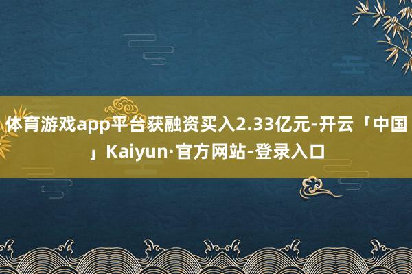 体育游戏app平台获融资买入2.33亿元-开云「中国」Kaiyun·官方网站-登录入口
