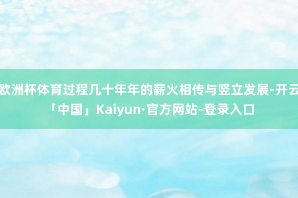欧洲杯体育过程几十年年的薪火相传与竖立发展-开云「中国」Kaiyun·官方网站-登录入口