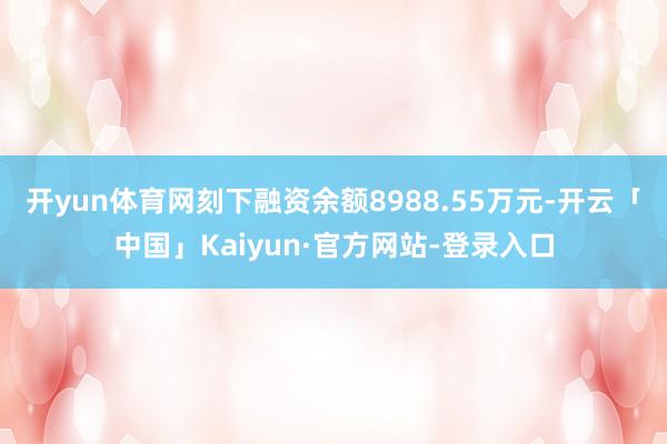开yun体育网刻下融资余额8988.55万元-开云「中国」Kaiyun·官方网站-登录入口