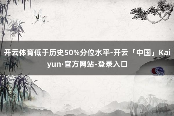 开云体育低于历史50%分位水平-开云「中国」Kaiyun·官方网站-登录入口