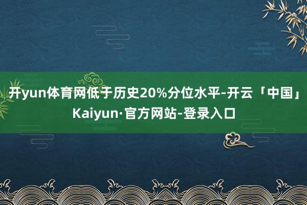 开yun体育网低于历史20%分位水平-开云「中国」Kaiyun·官方网站-登录入口