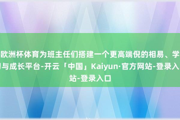 欧洲杯体育为班主任们搭建一个更高端倪的相易、学习与成长平台-开云「中国」Kaiyun·官方网站-登录入口