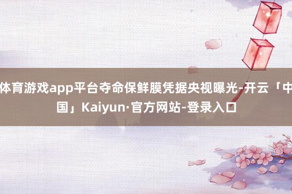 体育游戏app平台夺命保鲜膜凭据央视曝光-开云「中国」Kaiyun·官方网站-登录入口