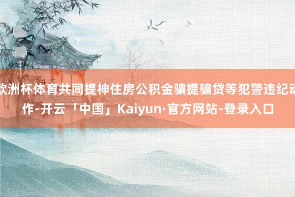 欧洲杯体育共同提神住房公积金骗提骗贷等犯警违纪动作-开云「中国」Kaiyun·官方网站-登录入口