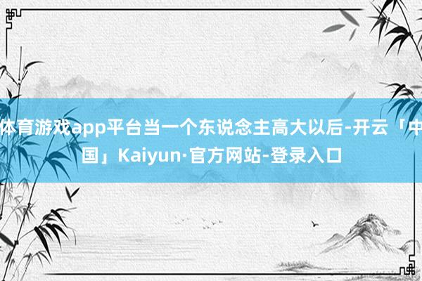 体育游戏app平台当一个东说念主高大以后-开云「中国」Kaiyun·官方网站-登录入口