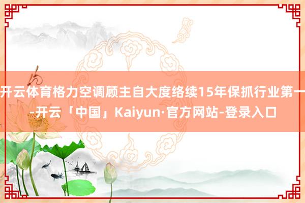 开云体育格力空调顾主自大度络续15年保抓行业第一-开云「中国」Kaiyun·官方网站-登录入口
