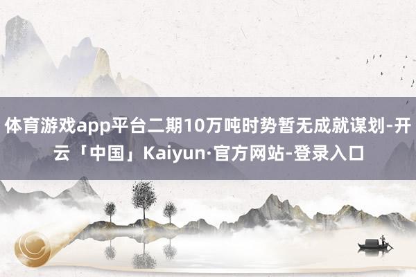 体育游戏app平台二期10万吨时势暂无成就谋划-开云「中国」Kaiyun·官方网站-登录入口