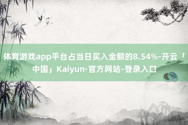 体育游戏app平台占当日买入金额的8.54%-开云「中国」Kaiyun·官方网站-登录入口