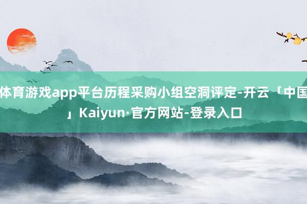 体育游戏app平台历程采购小组空洞评定-开云「中国」Kaiyun·官方网站-登录入口