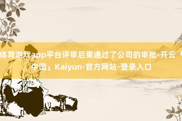 体育游戏app平台评审后果通过了公司的审批-开云「中国」Kaiyun·官方网站-登录入口