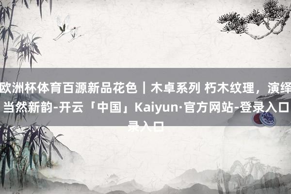 欧洲杯体育百源新品花色｜木卓系列 朽木纹理，演绎当然新韵-开云「中国」Kaiyun·官方网站-登录入口