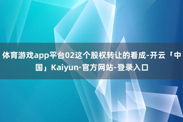 体育游戏app平台02这个股权转让的看成-开云「中国」Kaiyun·官方网站-登录入口