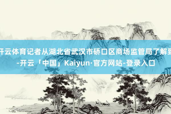 开云体育记者从湖北省武汉市硚口区商场监管局了解到-开云「中国」Kaiyun·官方网站-登录入口