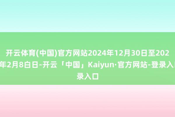 开云体育(中国)官方网站2024年12月30日至2025年2月8白日-开云「中国」Kaiyun·官方网站-登录入口
