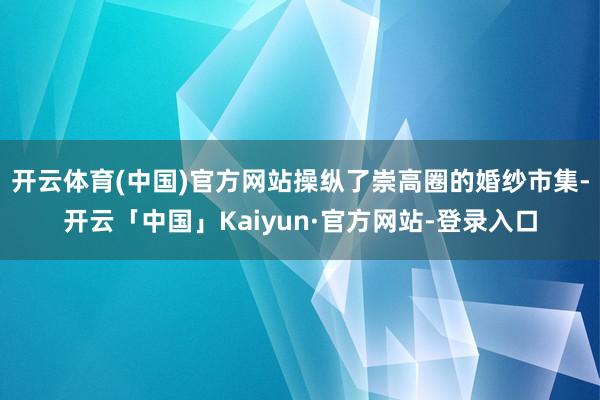 开云体育(中国)官方网站操纵了崇高圈的婚纱市集-开云「中国」Kaiyun·官方网站-登录入口
