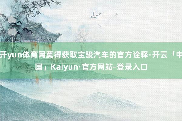 开yun体育网莫得获取宝骏汽车的官方诠释-开云「中国」Kaiyun·官方网站-登录入口