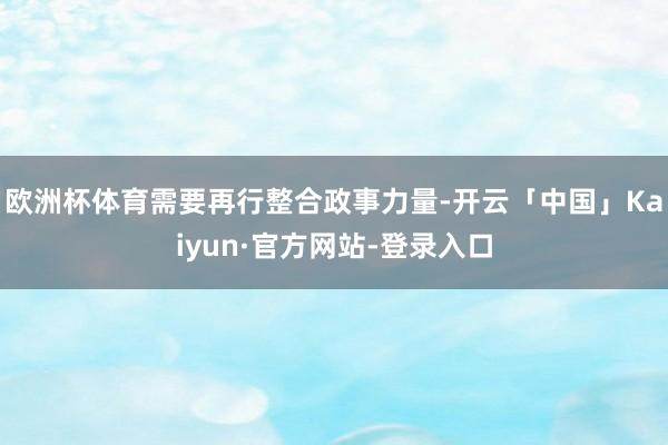 欧洲杯体育需要再行整合政事力量-开云「中国」Kaiyun·官方网站-登录入口