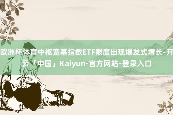欧洲杯体育中枢宽基指数ETF限度出现爆发式增长-开云「中国」Kaiyun·官方网站-登录入口