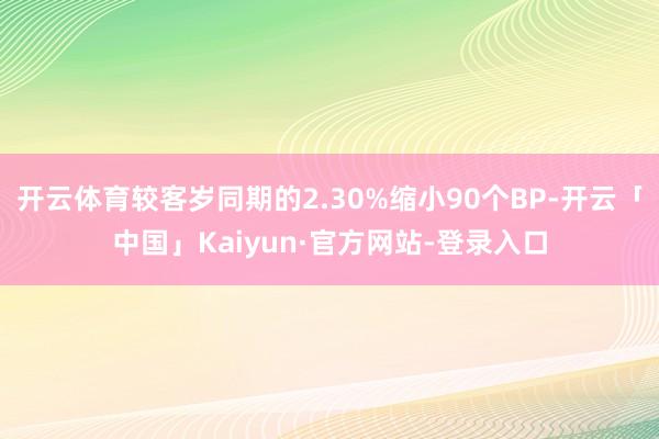 开云体育较客岁同期的2.30%缩小90个BP-开云「中国」Kaiyun·官方网站-登录入口