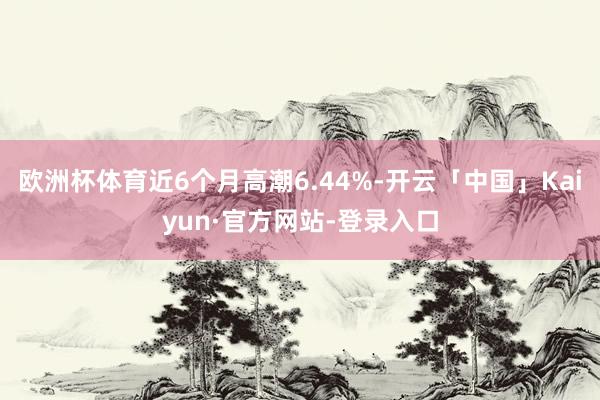 欧洲杯体育近6个月高潮6.44%-开云「中国」Kaiyun·官方网站-登录入口