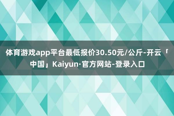 体育游戏app平台最低报价30.50元/公斤-开云「中国」Kaiyun·官方网站-登录入口