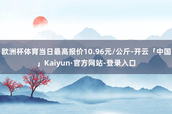 欧洲杯体育当日最高报价10.96元/公斤-开云「中国」Kaiyun·官方网站-登录入口