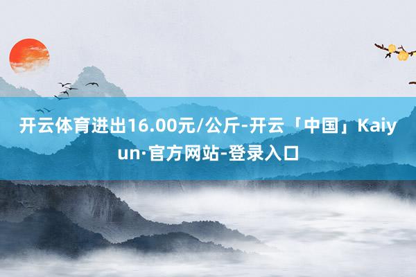 开云体育进出16.00元/公斤-开云「中国」Kaiyun·官方网站-登录入口