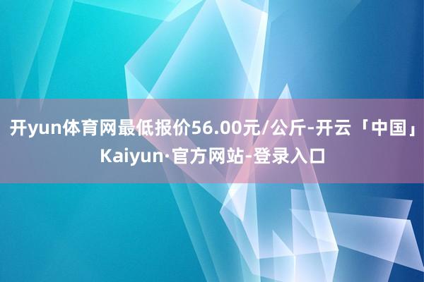 开yun体育网最低报价56.00元/公斤-开云「中国」Kaiyun·官方网站-登录入口