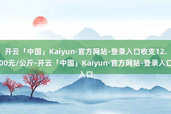 开云「中国」Kaiyun·官方网站-登录入口收支12.00元/公斤-开云「中国」Kaiyun·官方网站-登录入口