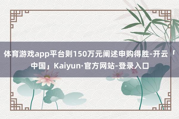 体育游戏app平台则150万元阐述申购得胜-开云「中国」Kaiyun·官方网站-登录入口