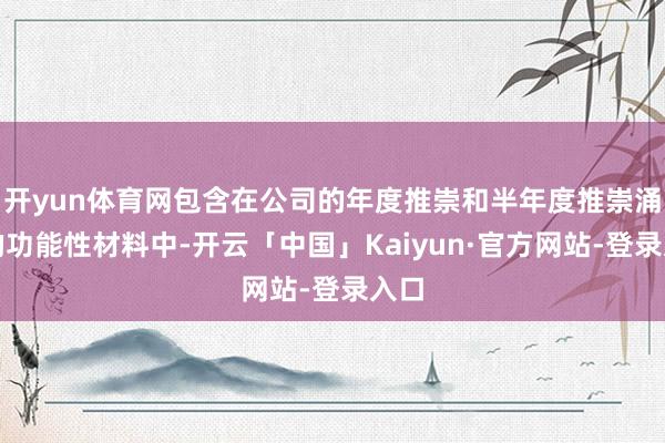 开yun体育网包含在公司的年度推崇和半年度推崇涌现的功能性材料中-开云「中国」Kaiyun·官方网站-登录入口