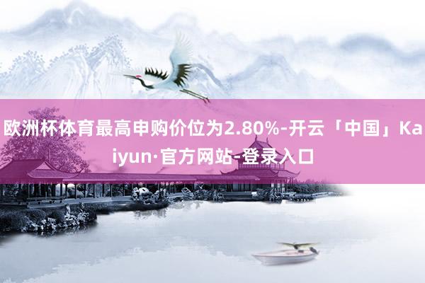欧洲杯体育最高申购价位为2.80%-开云「中国」Kaiyun·官方网站-登录入口