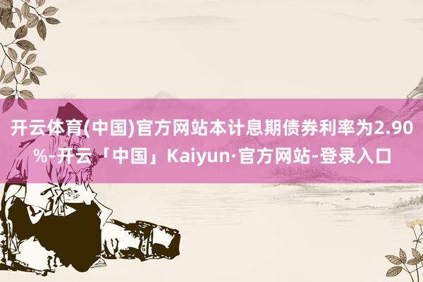开云体育(中国)官方网站本计息期债券利率为2.90%-开云「中国」Kaiyun·官方网站-登录入口