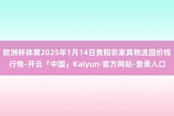 欧洲杯体育2025年1月14日贵阳农家具物流园价钱行情-开云「中国」Kaiyun·官方网站-登录入口