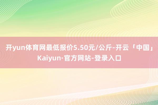 开yun体育网最低报价5.50元/公斤-开云「中国」Kaiyun·官方网站-登录入口