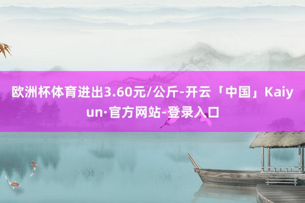 欧洲杯体育进出3.60元/公斤-开云「中国」Kaiyun·官方网站-登录入口