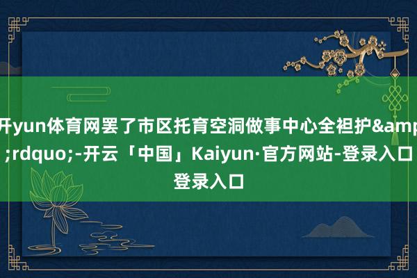 开yun体育网罢了市区托育空洞做事中心全袒护&rdquo;-开云「中国」Kaiyun·官方网站-登录入口