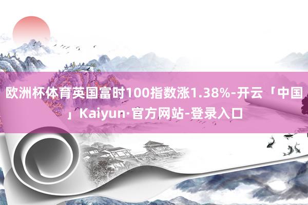 欧洲杯体育英国富时100指数涨1.38%-开云「中国」Kaiyun·官方网站-登录入口