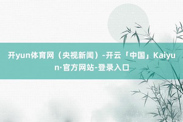 开yun体育网（央视新闻）-开云「中国」Kaiyun·官方网站-登录入口