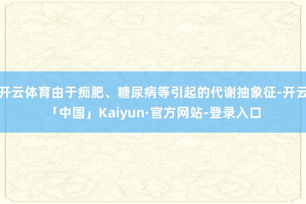 开云体育由于痴肥、糖尿病等引起的代谢抽象征-开云「中国」Kaiyun·官方网站-登录入口