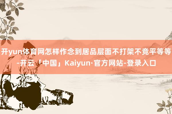 开yun体育网怎样作念到居品层面不打架不竞平等等-开云「中国」Kaiyun·官方网站-登录入口